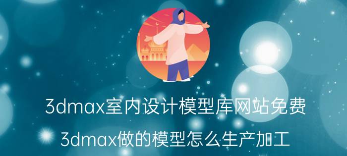 3dmax室内设计模型库网站免费 3dmax做的模型怎么生产加工？